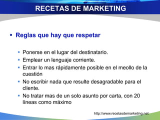  Reglas que hay que respetar
 Ponerse en el lugar del destinatario.
 Emplear un lenguaje corriente.
 Entrar lo mas rápidamente posible en el meollo de la
cuestión
 No escribir nada que resulte desagradable para el
cliente.
 No tratar mas de un solo asunto por carta, con 20
líneas como máximo
RECETAS DE MARKETING
http://www.recetasdemarketing.net
 