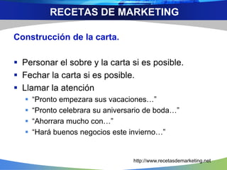 Construcción de la carta.
 Personar el sobre y la carta si es posible.
 Fechar la carta si es posible.
 Llamar la atención
 “Pronto empezara sus vacaciones…”
 “Pronto celebrara su aniversario de boda…”
 “Ahorrara mucho con…”
 “Hará buenos negocios este invierno…”
RECETAS DE MARKETING
http://www.recetasdemarketing.net
 