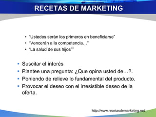 • “Ustedes serán los primeros en beneficiarse”
• “Vencerán a la competencia…”
• “La salud de sus hijos””
 Suscitar el interés
 Plantee una pregunta: ¿Que opina usted de…?.
 Poniendo de relieve lo fundamental del producto.
 Provocar el deseo con el irresistible deseo de la
oferta.
RECETAS DE MARKETING
http://www.recetasdemarketing.net
 