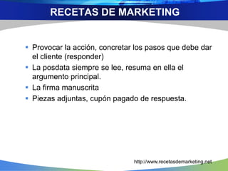  Provocar la acción, concretar los pasos que debe dar
el cliente (responder)
 La posdata siempre se lee, resuma en ella el
argumento principal.
 La firma manuscrita
 Piezas adjuntas, cupón pagado de respuesta.
RECETAS DE MARKETING
http://www.recetasdemarketing.net
 
