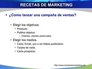  ¿Como lanzar una campaña de ventas?
 Elegir los objetivos.
• Producto
• Publico objetivo
– Clientes, clientes potenciales
 Elegir los medios.
• Carta, Email, con o sin folleto publicitario
• Tarjeta de visita
• Carta prospecto
RECETAS DE MARKETING
http://www.recetasdemarketing.net
 