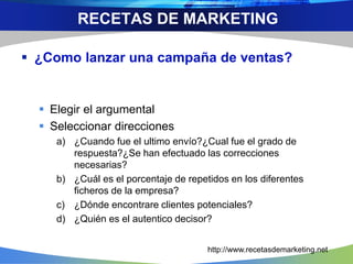  ¿Como lanzar una campaña de ventas?
 Elegir el argumental
 Seleccionar direcciones
a) ¿Cuando fue el ultimo envío?¿Cual fue el grado de
respuesta?¿Se han efectuado las correcciones
necesarias?
b) ¿Cuál es el porcentaje de repetidos en los diferentes
ficheros de la empresa?
c) ¿Dónde encontrare clientes potenciales?
d) ¿Quién es el autentico decisor?
RECETAS DE MARKETING
http://www.recetasdemarketing.net
 