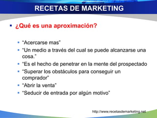 ¿Qué es una aproximación?
 “Acercarse mas”
 “Un medio a través del cual se puede alcanzarse una
cosa.”
 “Es el hecho de penetrar en la mente del prospectado
 “Superar los obstáculos para conseguir un
comprador”
 “Abrir la venta”
 “Seducir de entrada por algún motivo”
RECETAS DE MARKETING
http://www.recetasdemarketing.net
 