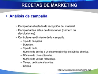  Análisis de campaña
• Comprobar el estado de recepción del material.
• Comprobar las listas de direcciones (número de
devoluciones)
• Controlare rendimiento de la campaña.
– Tipo de campaña
– Duración.
– Tipo de carta
– Numero de envíos a un determinado tipo de público objetivo.
– Número de citas obtenidas
– Numero de ventas realizadas.
– Tiempo dedicado a las citas
– Gastos
RECETAS DE MARKETING
http://www.recetasdemarketing.net
 