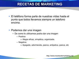  El teléfono forma parte de nuestras vidas hasta el
punto que todos llevamos siempre un telefono
encima.
 Podemos dar una imagen
• De como lo utilicemos podra dar una imagen
– Positiva
» Alegre eficaz, simpática, organizada.
– Negativa
» Apagada, adormecida, pasiva, antipatica, pasiva, etc
RECETAS DE MARKETING
http://www.recetasdemarketing.net
 