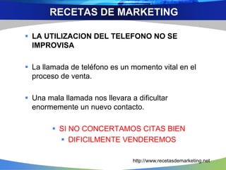 LA UTILIZACION DEL TELEFONO NO SE
IMPROVISA
 La llamada de teléfono es un momento vital en el
proceso de venta.
 Una mala llamada nos llevara a dificultar
enormemente un nuevo contacto.
 SI NO CONCERTAMOS CITAS BIEN
 DIFICILMENTE VENDEREMOS
RECETAS DE MARKETING
http://www.recetasdemarketing.net
 