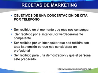  OBJETIVOS DE UNA CONCERTACION DE CITA
POR TELEFONO
 Ser recibido en el momento que mas nos convenga
 Ser recibido por el interlocutor verdaderamente
competente
 Ser recibido por un interlocutor que nos recibirá con
toda la atención porque nos considerara un
profesional
 Ser recibido para una demostración y que el personal
este preparado
RECETAS DE MARKETING
http://www.recetasdemarketing.net
 