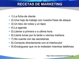  1) La ficha de cliente
 2) Una hoja de trabajo con nuestra frase de ataque
 3) Un bloc de notas y un lápiz
 4) La agenda
 5) Llamar a primera o a ultima hora
 6) Llame lunes por la tarde o viernes mañana
 7) No cuente con las secretarias
 8) Contacte directamente con el interlocutor
 9) Encárguese que no le molesten mientras telefonea
RECETAS DE MARKETING
http://www.recetasdemarketing.net
 