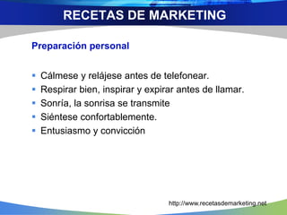 Preparación personal
 Cálmese y relájese antes de telefonear.
 Respirar bien, inspirar y expirar antes de llamar.
 Sonría, la sonrisa se transmite
 Siéntese confortablemente.
 Entusiasmo y convicción
RECETAS DE MARKETING
http://www.recetasdemarketing.net
 