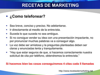  ¿Como telefonear?
 Sea breve, conciso y preciso. No adelantarse.
 Ir directamente al meollo de la entrevista.
 Suceda lo que suceda no sea ambiguo.
 Si no consigue vender su idea con una presentación impactante, no
por pronunciar muchas palabras va a conseguir algo.
 La voz debe ser amistosa y la preguntas planteadas deben ser
claras y enunciadas lenta y tranquilamente.
 “Hay que estar seguros de que, si hacemos correctamente nuestra
solicitud de cita por teléfono, obtendremos la entrevista.”
Si hacemos bien las cosas conseguiremos 4 citas cada 5 llamadas
RECETAS DE MARKETING
http://www.recetasdemarketing.net
 