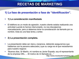 1) La fase de presentación o fase de “identificación”.
 1) La consideración manifestada
 El teléfono es un modo de agresión, nuestro cliente estaba realizando una
actividad cuando le hemos interrumpido, no nos disculpemos
marcadamente. pero si debemos tener la consideración de llamarle por su
nombre. Esta es una fase lenta y cortes
 2) La presentación completa.
 La presentación debe ser clara y reciproca, debiendo asegurarnos que
hablamos con la persona adecuada y que su cargo es el que necesitamos
para nuestro negocio
 “Buenos días, Sr Martín, mi nombre es Javier Espada, soy el representante
de la empresa OKL…. El motivo de mi llamada es…”
RECETAS DE MARKETING
http://www.recetasdemarketing.net
 