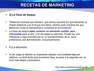  3) La frase de ataque.
 “Debemos recordar que siempre que somos nosotros los que llamamos al
cliente potencial y no el el que nos llama. Somos pues nosotros los que
debemos iniciar la operaciones y comenzar la conversación”
 La frase de ataque debe contener un elemento insólito, pero
interesante para el otro, a fin de captar su atención. Puede ser una
referencia a algo conocido por el, un acontecimiento de su rama
profesional, una demostración, una presentación
 4) La elocución.
 Al ser ciega la relación es importante adoptar una tonalidad baja por
teléfono, un ritmo lento para la primera fase, se pasa a la segunda con un
tono mas alegre y persuasivo.
RECETAS DE MARKETING
http://www.recetasdemarketing.net
 