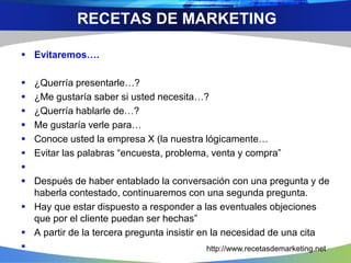  Evitaremos….
 ¿Querría presentarle…?
 ¿Me gustaría saber si usted necesita…?
 ¿Querría hablarle de…?
 Me gustaría verle para…
 Conoce usted la empresa X (la nuestra lógicamente…
 Evitar las palabras “encuesta, problema, venta y compra”

 Después de haber entablado la conversación con una pregunta y de
haberla contestado, continuaremos con una segunda pregunta.
 Hay que estar dispuesto a responder a las eventuales objeciones
que por el cliente puedan ser hechas”
 A partir de la tercera pregunta insistir en la necesidad de una cita

RECETAS DE MARKETING
http://www.recetasdemarketing.net
 