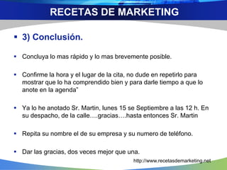  3) Conclusión.
 Concluya lo mas rápido y lo mas brevemente posible.
 Confirme la hora y el lugar de la cita, no dude en repetirlo para
mostrar que lo ha comprendido bien y para darle tiempo a que lo
anote en la agenda”
 Ya lo he anotado Sr. Martin, lunes 15 se Septiembre a las 12 h. En
su despacho, de la calle….gracias….hasta entonces Sr. Martin
 Repita su nombre el de su empresa y su numero de teléfono.
 Dar las gracias, dos veces mejor que una.
RECETAS DE MARKETING
http://www.recetasdemarketing.net
 