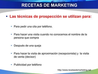  Las técnicas de prospección se utilizan para:
 Para pedir una cita por teléfono.
 Para hacer una visita cuando no conocemos el nombre de la
persona que compra
 Después de una queja
 Para hacer la visita de aproximación (recepcionista) y la visita
de venta (decisor)
 Publicidad por teléfono
RECETAS DE MARKETING
http://www.recetasdemarketing.net
 