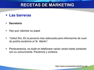  Las barreras
 Secretaria
 Hay que valorizar su papel
 “Usted Sra. Es la persona mas adecuada para informarme de cuan
do podría recibirme el Sr. Martin”.
 Perseverancia, no dude en telefonear varias veces hasta contactar
con su comunicante. Paciencia y cortesía.
RECETAS DE MARKETING
http://www.recetasdemarketing.net
 