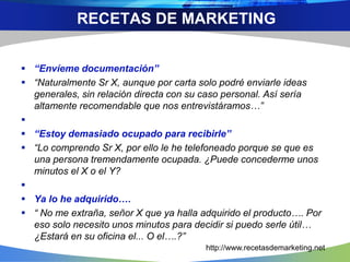  “Envíeme documentación”
 “Naturalmente Sr X, aunque por carta solo podré enviarle ideas
generales, sin relación directa con su caso personal. Así sería
altamente recomendable que nos entrevistáramos…”

 “Estoy demasiado ocupado para recibirle”
 “Lo comprendo Sr X, por ello le he telefoneado porque se que es
una persona tremendamente ocupada. ¿Puede concederme unos
minutos el X o el Y?

 Ya lo he adquirido….
 “ No me extraña, señor X que ya halla adquirido el producto…. Por
eso solo necesito unos minutos para decidir si puedo serle útil…
¿Estará en su oficina el... O el….?”
RECETAS DE MARKETING
http://www.recetasdemarketing.net
 