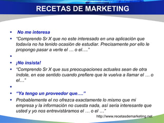  No me interesa
 “Comprendo Sr X que no este interesado en una aplicación que
todavía no ha tenido ocasión de estudiar. Precisamente por ello le
propongo pasar a verle el … o el….”

 ¡No insista!
 “Comprendo Sr X que sus preocupaciones actuales sean de otra
índole, en ese sentido cuando prefiere que le vuelva a llamar el … o
el…”

 “Ya tengo un proveedor que….”
 Probablemente el no ofrezca exactamente lo mismo que mi
empresa y la información no cuesta nada, así seria interesante que
usted y yo nos entrevistáramos el … o el …”
RECETAS DE MARKETING
http://www.recetasdemarketing.net
 