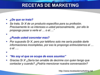  ¿De que se trata?
 Se trata, Sr X de un producto especifico para su profesión.
Precisamente le va intereses a usted personalmente, por ello le
propongo pasar a verle el … o el….”

¿Puede usted concretar mas?
 Por supuesto Sr X, pero por teléfono solo me sería posible darle
informaciones incompletas, por eso le propongo entrevistarnos el …
o el ….

 “No soy el que se ocupa de esos asuntos”
 Gracias Sr X ¿Sería tan amable de decirme con quien tengo que
contactar y cuando? ¿Podría mencionar nuestra conversación?
RECETAS DE MARKETING
http://www.recetasdemarketing.net
 