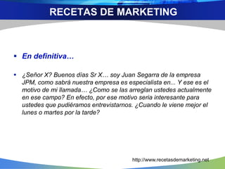  En definitiva…
 ¿Señor X? Buenos días Sr X… soy Juan Segarra de la empresa
JPM, como sabrá nuestra empresa es especialista en... Y ese es el
motivo de mi llamada… ¿Como se las arreglan ustedes actualmente
en ese campo? En efecto, por ese motivo seria interesante para
ustedes que pudiéramos entrevistarnos. ¿Cuando le viene mejor el
lunes o martes por la tarde?
RECETAS DE MARKETING
http://www.recetasdemarketing.net
 