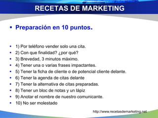  Preparación en 10 puntos.
 1) Por teléfono vender solo una cita.
 2) Con que finalidad? ¿por qué?
 3) Brevedad, 3 minutos máximo.
 4) Tener una o varias frases impactantes.
 5) Tener la ficha de cliente o de potencial cliente delante.
 6) Tener la agenda de citas delante
 7) Tener la alternativa de citas preparadas.
 8) Tener un bloc de notas y un lápiz
 9) Anotar el nombre de nuestro comunicante.
 10) No ser molestado
RECETAS DE MARKETING
http://www.recetasdemarketing.net
 