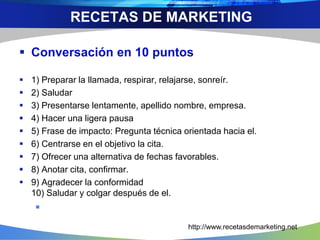  Conversación en 10 puntos
 1) Preparar la llamada, respirar, relajarse, sonreír.
 2) Saludar
 3) Presentarse lentamente, apellido nombre, empresa.
 4) Hacer una ligera pausa
 5) Frase de impacto: Pregunta técnica orientada hacia el.
 6) Centrarse en el objetivo la cita.
 7) Ofrecer una alternativa de fechas favorables.
 8) Anotar cita, confirmar.
 9) Agradecer la conformidad
10) Saludar y colgar después de el.

RECETAS DE MARKETING
http://www.recetasdemarketing.net
 