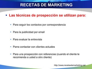  Las técnicas de prospección se utilizan para:
 Para seguir los contactos por correspondencia
 Para la publicidad por email
 Para evaluar la entrevista
 Parra contactar con clientes actuales
 Para una prospección con referencias (cuando el cliente le
recomienda a usted a otro cliente)
RECETAS DE MARKETING
http://www.recetasdemarketing.net
 