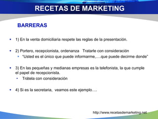 BARRERAS
 1) En la venta domiciliaria respete las reglas de la presentación.
 2) Portero, recepcionista, ordenanza Tratarle con consideración
 “Usted es el único que puede informarme,….que puede decirme donde”
 3) En las pequeñas y medianas empresas es la telefonista, la que cumple
el papel de recepcionista.
• Trátela con consideración
 4) Si es la secretaria, veamos este ejemplo….
RECETAS DE MARKETING
http://www.recetasdemarketing.net
 