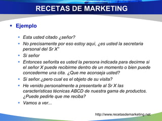  Ejemplo
 Esta usted citado ¿señor?
 No precisamente por eso estoy aquí, ¿es usted la secretaria
personal del Sr X”
 Si señor
 Entonces señorita es usted la persona indicada para decirme si
el señor X puede recibirme dentro de un momento o bien puede
concederme una cita. ¿Que me aconseja usted?
 Si señor.¿pero cual es el objeto de su visita?
 He venido personalmente a presentarle al Sr X las
características técnicas ABCD de nuestra gama de productos.
¿Puede pedirle que me reciba?
 Vamos a ver...
RECETAS DE MARKETING
http://www.recetasdemarketing.net
 