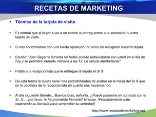  Técnica de la tarjeta de visita
 Es normal que al llegar a ver a un cliente le entreguemos a la secretaria nuestra
tarjeta de visita.
 Si nos encontramos con una fuerte oposición, no irnos sin recuperar nuestra tarjeta.
 Escribir ”Juan Segarra lamenta no haber podido entrevistarse con usted en el día de
hoy y se permitirá llamarle mañana a las 12. Le saluda atentamente”
 Piadle a la recepcionista que le entregue la tarjeta al Sr X
 De esta forma la tarjeta tiene mas probabilidades de acabar en la mesa del Sr X que
en la papelera de la recepcionista en cuanto nos hayamos ido.
 Al día siguiente llámele... Buenos días, señorita, ¿Puede ponerme en contacto con el
Sr. X…..por favor, le he prometido llamarle? Gracias. (Probablemente este
esperando su llamada para comprobar su seriedad)
RECETAS DE MARKETING
http://www.recetasdemarketing.net
 