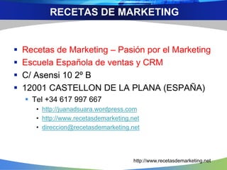  Recetas de Marketing – Pasión por el Marketing
 Escuela Española de ventas y CRM
 C/ Asensi 10 2º B
 12001 CASTELLON DE LA PLANA (ESPAÑA)
 Tel +34 617 997 667
• http://juanadsuara.wordpress.com
• http://www.recetasdemarketing.net
• direccion@recetasdemarketing.net
RECETAS DE MARKETING
http://www.recetasdemarketing.net
 
