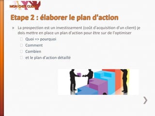 » La prospection est un investissement (coût d'acquisition d'un client) je
dois mettre en place un plan d'action pour être sur de l'optimiser
˃ Quoi => pourquoi
˃ Comment
˃ Combien
˃ et le plan d'action détaillé
 