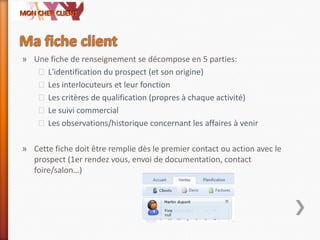» Une fiche de renseignement se décompose en 5 parties:
˃L'identification du prospect (et son origine)
˃Les interlocuteurs et leur fonction
˃Les critères de qualification (propres à chaque activité)
˃Le suivi commercial
˃Les observations/historique concernant les affaires à venir
» Cette fiche doit être remplie dès le premier contact ou action avec le
prospect (1er rendez vous, envoi de documentation, contact
foire/salon…)
 