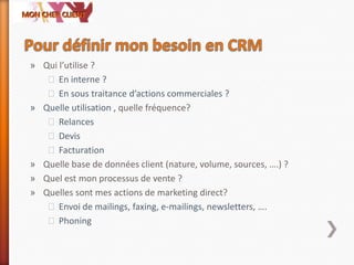 » Qui l’utilise ?
˃En interne ?
˃En sous traitance d’actions commerciales ?
» Quelle utilisation , quelle fréquence?
˃Relances
˃Devis
˃Facturation
» Quelle base de données client (nature, volume, sources, ….) ?
» Quel est mon processus de vente ?
» Quelles sont mes actions de marketing direct?
˃Envoi de mailings, faxing, e-mailings, newsletters, ….
˃Phoning
 