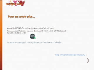 Armelle LIONS Consultante Associée Cadre Expert
Technoparc de l’Aubinière 1 avenue des Jades CS 73837 44338 NANTES Cedex 3
Portable : 06 81 76 13 29
Je vous encourage à me rejoindre sur Twitter ou Linkedin.
http://moncherclientcom.com/
 