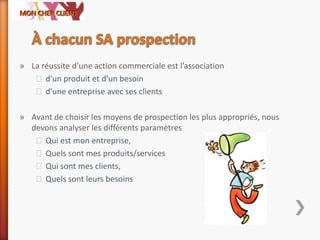 » La réussite d'une action commerciale est l’association
˃d'un produit et d'un besoin
˃d'une entreprise avec ses clients
» Avant de choisir les moyens de prospection les plus appropriés, nous
devons analyser les différents paramètres
˃Qui est mon entreprise,
˃Quels sont mes produits/services
˃Qui sont mes clients,
˃Quels sont leurs besoins
 