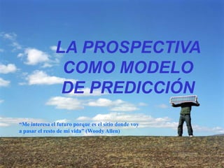 LA PROSPECTIVA
COMO MODELO
DE PREDICCIÓN
“Me interesa el futuro porque es el sitio donde voy
a pasar el resto de mi vida” (Woody Allen)
 