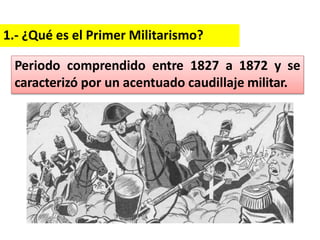 1.- ¿Qué es el Primer Militarismo?
Periodo comprendido entre 1827 a 1872 y se
caracterizó por un acentuado caudillaje militar.
 