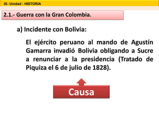 2.1.- Guerra con la Gran Colombia.
a) Incidente con Bolivia:
El ejército peruano al mando de Agustín
Gamarra invadió Bolivia obligando a Sucre
a renunciar a la presidencia (Tratado de
Piquiza el 6 de julio de 1828).
Causa
IX- Unidad : HISTORIA
 