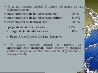  El estado peruano destinó el dinero del guano de la
siguiente manera:
 mantenimiento de la burocracia civil
 mantenimiento de la burocracia militar
 construcción de ferrocarriles
29 %
24.5%
20 %
 El guano permitió además un periodo de
apaciguamiento nacional, orden interno y prestigio
continental que se percibió más durante el gobierno de
Ramón Castilla.
pago de la deuda interna 11%
 Pago de la deuda externa 8%
 Pago A Los Dueños De Los Esclavos
 