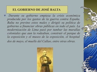  Durante su gobierno empieza la crisis económica
producida por los gastos de la guerra contra España.
Balta no previno estos males y dirigió su política de
gobierno a financiar obras públicas en todo el país. La
modernización de Lima pasó por tumbar las murallas
coloniales que aun la rodeaban, construir el parque de
la exposición y el museo de la exposición, el hospital
dos de mayo, el muelle del Callao, entre otras obras.
EL GOBIERNO DE JOSÉ BALTA
 