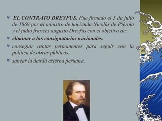  EL CONTRATO DREYFUS. Fue firmado el 5 de julio
de 1869 por el ministro de hacienda Nicolás de Piérola
y el judio francés augusto Dreyfus con el objetivo de:
 eliminar a los consignatarios nacionales.
para seguir con la
 conseguir rentas permanentes
política de obras públicas.
 sanear la deuda externa peruana.
 