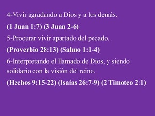 4-Vivir agradando a Dios y a los demás.
(1 Juan 1:7) (3 Juan 2-6)
5-Procurar vivir apartado del pecado.
(Proverbio 28:13) (Salmo 1:1-4)
6-Interpretando el llamado de Dios, y siendo
solidario con la visión del reino.
(Hechos 9:15-22) (Isaías 26:7-9) (2 Timoteo 2:1)
 
