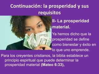 Continuación: la prosperidad y sus
                requisitos
                               II- La prosperidad
                               material.
                               Ya hemos dicho que la
                               prosperidad se define
                               como bienestar y éxito en
                               lo que uno emprende.
Para los creyentes cristianos, la biblia establece un
  principio espiritual que puede determinar la
  prosperidad material (Mateo 6:33),
 