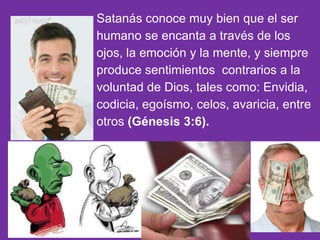 Satanás conoce muy bien que el ser
humano se encanta a través de los
ojos, la emoción y la mente, y siempre
produce sentimientos contrarios a la
voluntad de Dios, tales como: Envidia,
codicia, egoísmo, celos, avaricia, entre
otros (Génesis 3:6).
 