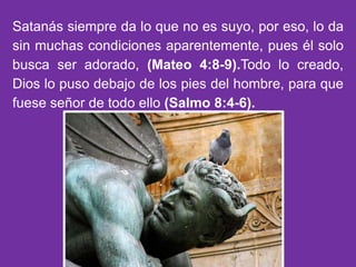Satanás siempre da lo que no es suyo, por eso, lo da
sin muchas condiciones aparentemente, pues él solo
busca ser adorado, (Mateo 4:8-9).Todo lo creado,
Dios lo puso debajo de los pies del hombre, para que
fuese señor de todo ello (Salmo 8:4-6).
 