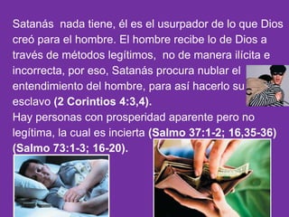 Satanás nada tiene, él es el usurpador de lo que Dios
creó para el hombre. El hombre recibe lo de Dios a
través de métodos legítimos, no de manera ilícita e
incorrecta, por eso, Satanás procura nublar el
entendimiento del hombre, para así hacerlo su
esclavo (2 Corintios 4:3,4).
Hay personas con prosperidad aparente pero no
legítima, la cual es incierta (Salmo 37:1-2; 16,35-36)
(Salmo 73:1-3; 16-20).
 