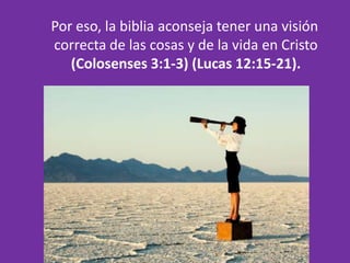 Por eso, la biblia aconseja tener una visión
correcta de las cosas y de la vida en Cristo
   (Colosenses 3:1-3) (Lucas 12:15-21).
 