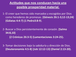 Actitudes que nos conducen hacia una
          posible prosperidad material.

1- El creer que hemos sido marcados y escogidos por Dios
   como herederos de promesas. (Génesis 26:1-3;12-13;24)
   (Gálatas 4:4-7) (1 Pedro3:8-9).

2- Buscar a Dios persistentemente de corazón. (Salmo
   34:8,10)
      (2 Crónicas 26:3-5) (Lamentaciones 3:24-25).

3- Tomar decisiones bajo la sabiduría y dirección de Dios.
   (Deuteronomio 4:5-8) (Job 12:12-13) (Daniel 2:13-20).
 