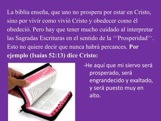 La biblia enseña, que uno no prospera por estar en Cristo,
sino por vivir como vivió Cristo y obedecer como él
obedeció. Pero hay que tener mucho cuidado al interpretar
las Sagradas Escrituras en el sentido de la <<Prosperidad>>.
Esto no quiere decir que nunca habrá percances. Por
ejemplo (Isaías 52:13) dice Cristo:
                               -He aquí que mi siervo será
                                 prosperado, será
                                 engrandecido y exaltado,
                                 y será puesto muy en
                                 alto.
 
